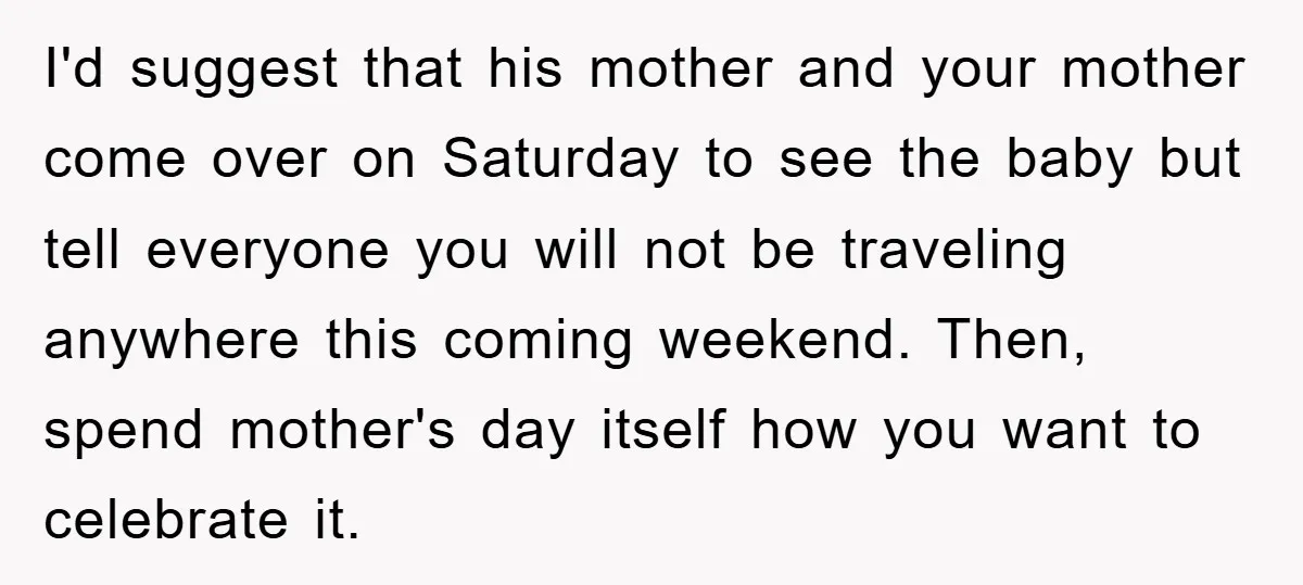 I'd suggest that his mother and your mother come over on Saturday to see the baby but tell everyone you will not be traveling anywhere this coming weekend. Then, spend...