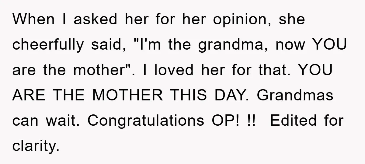 When I asked her for her opinion, she cheerfully said, "I'm the grandma, now YOU are the mother". I loved her for that. YOU ARE THE MOTHER THIS DAY. Grandmas...