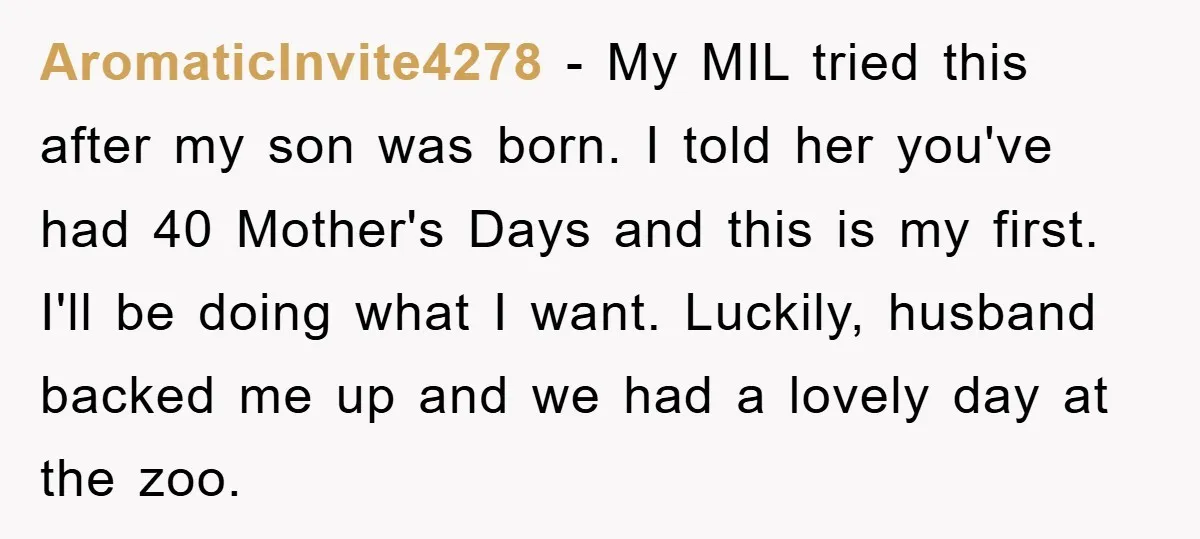 AromaticInvite4278 − My MIL tried this after my son was born. I told her you've had 40 Mother's Days and this is my first. I'll be doing what I want....