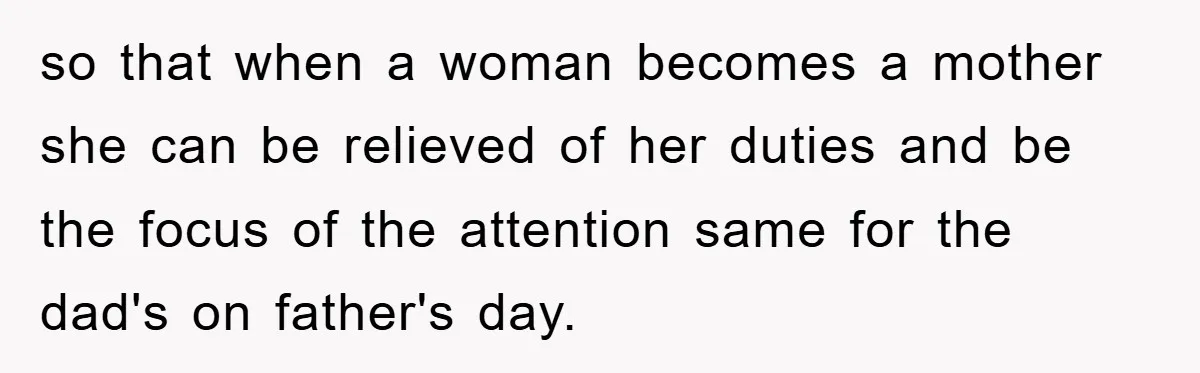 so that when a woman becomes a mother she can be relieved of her duties and be the focus of the attention same for the dad's on father's day.