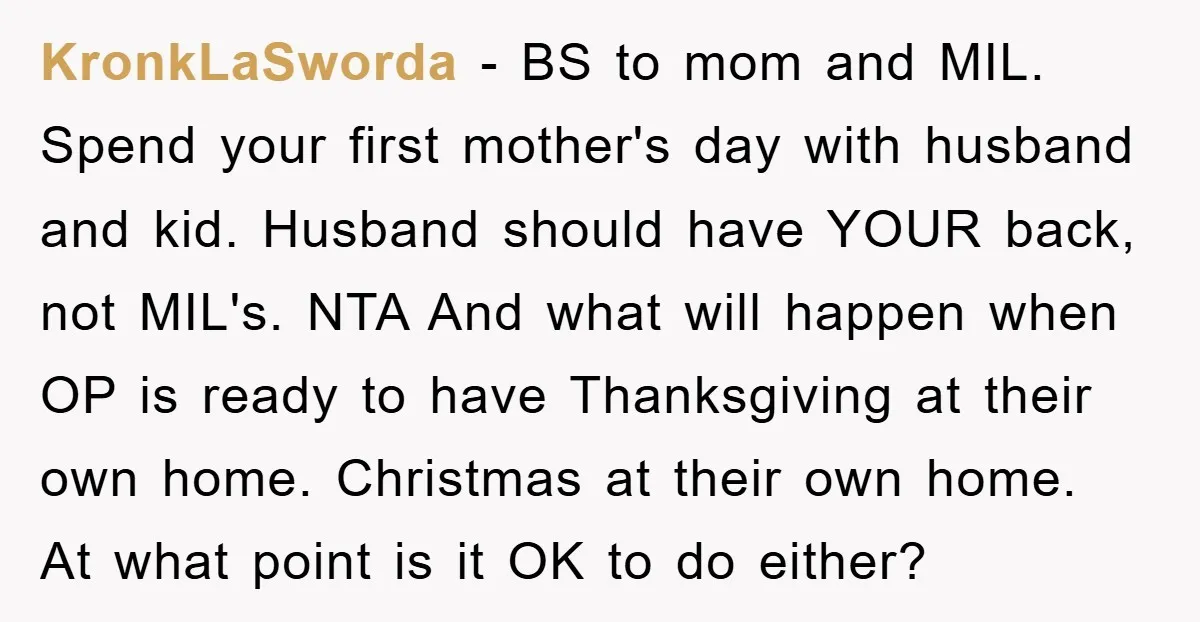 KronkLaSworda − BS to mom and MIL. Spend your first mother's day with husband and kid. Husband should have YOUR back, not MIL's. NTA And what will happen when OP...