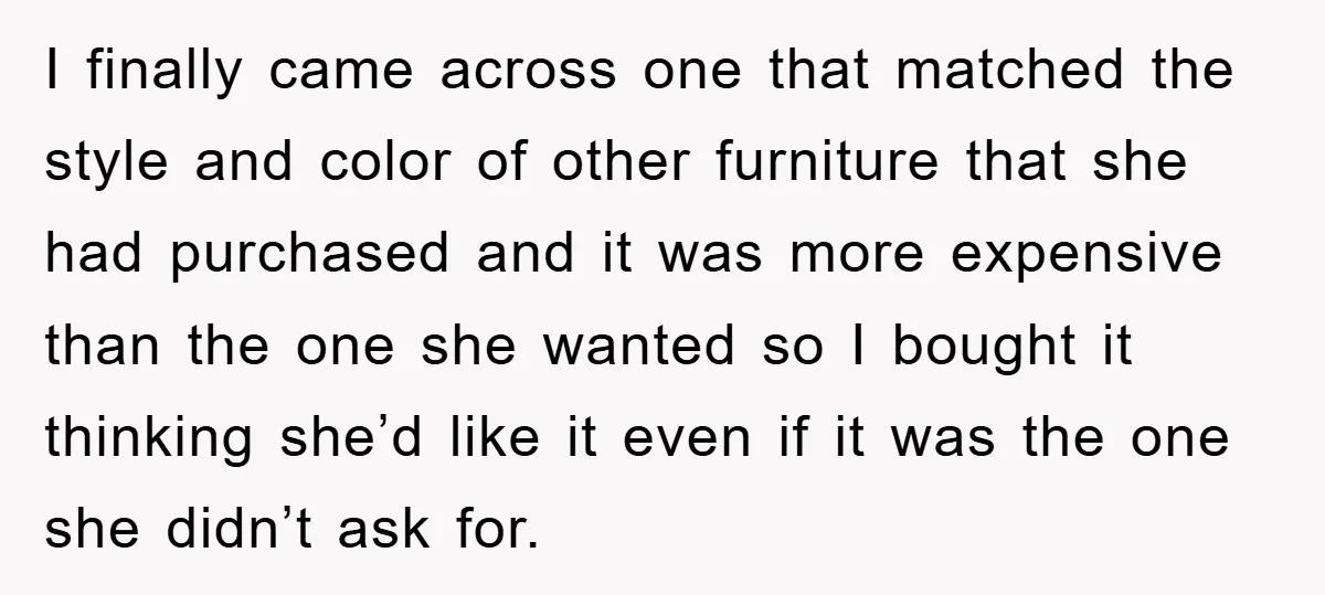 I finally came across one that matched the style and color of other furniture that she had purchased and it was more expensive than the one she wanted so I...