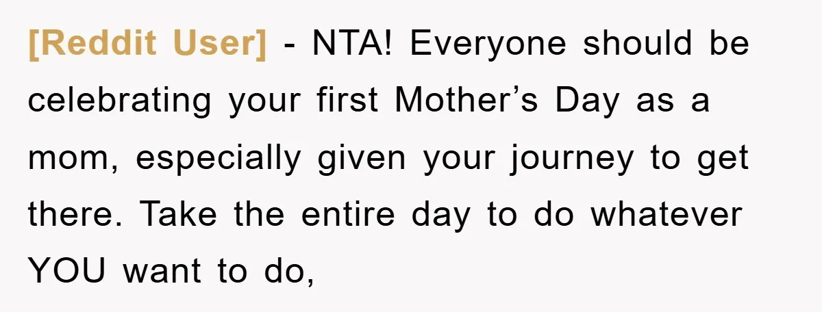[Reddit User] − NTA! Everyone should be celebrating your first Mother’s Day as a mom, especially given your journey to get there. Take the entire day to do whatever YOU...