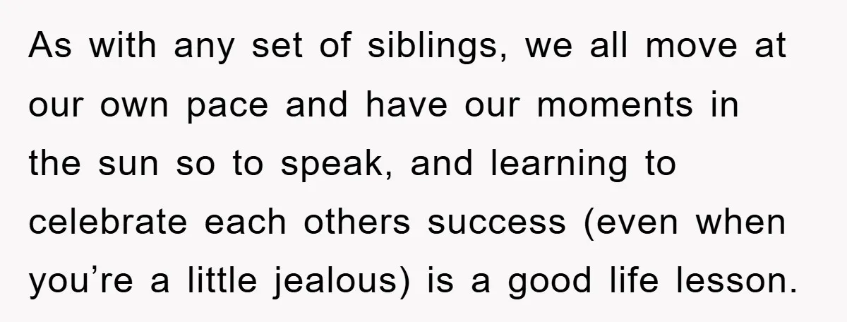 As with any set of siblings, we all move at our own pace and have our moments in the sun so to speak, and learning to celebrate each others success...