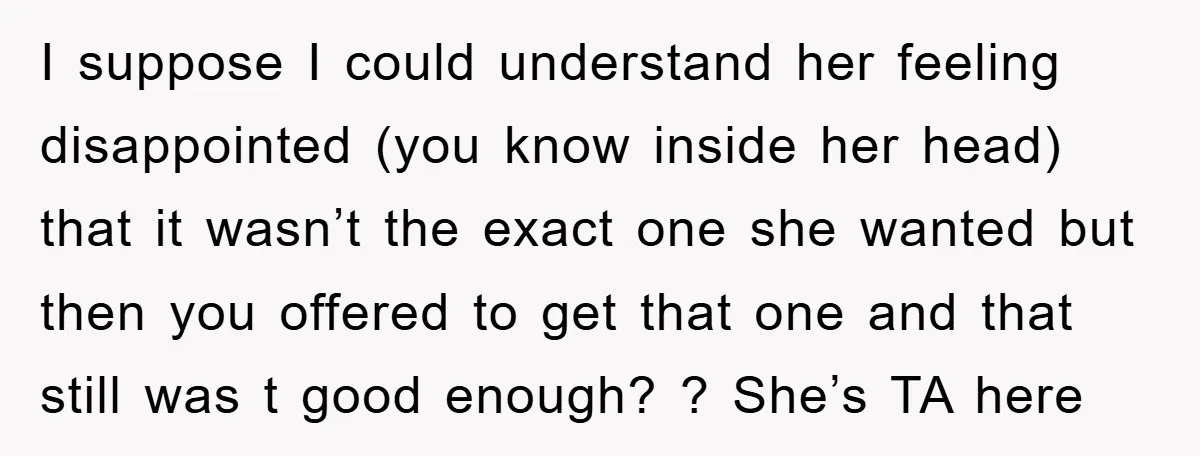 I suppose I could understand her feeling disappointed (you know inside her head) that it wasn’t the exact one she wanted but then you offered to get that one and...