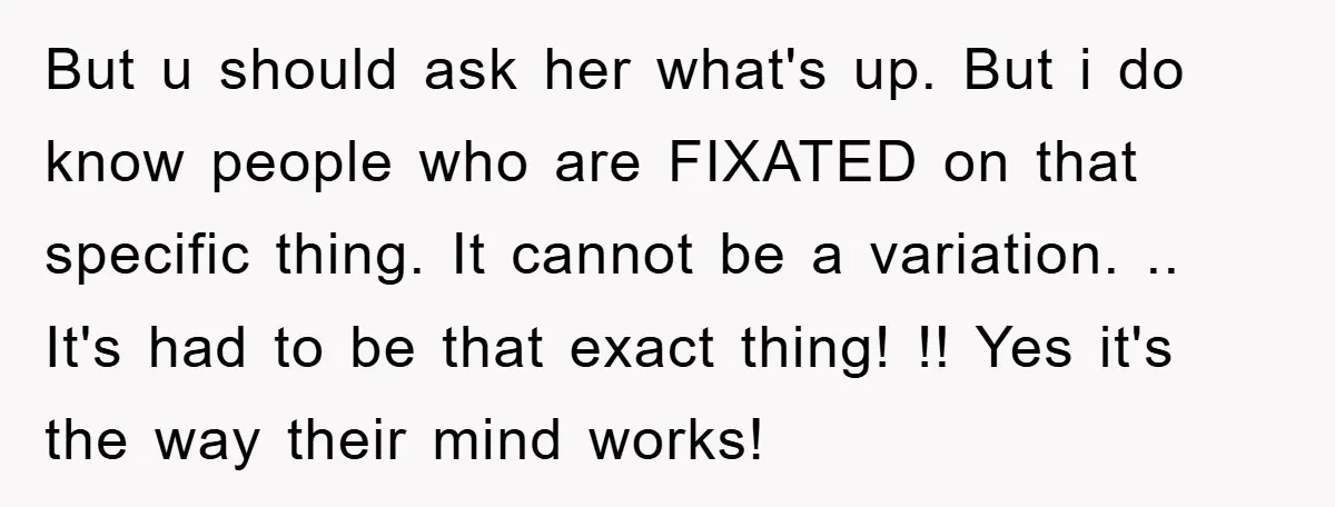 But u should ask her what's up. But i do know people who are FIXATED on that specific thing. It cannot be a variation. .. It's had to be that...