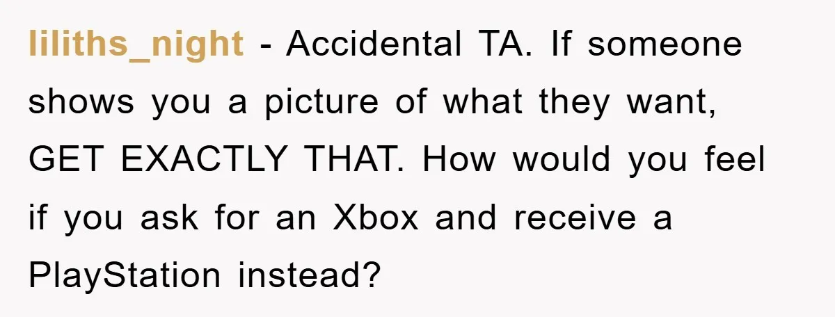 liliths_night − Accidental TA. If someone shows you a picture of what they want, GET EXACTLY THAT. How would you feel if you ask for an Xbox and receive a...
