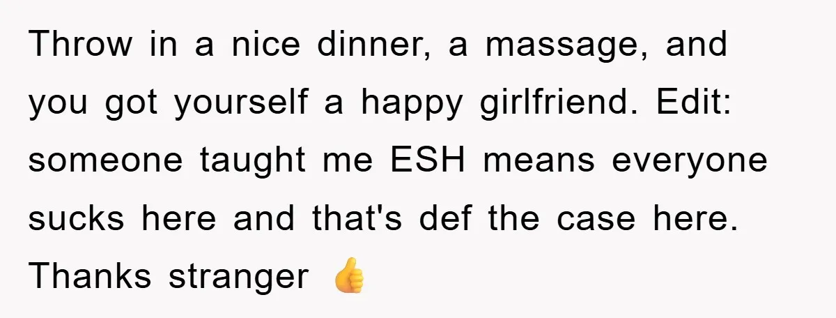 Throw in a nice dinner, a massage, and you got yourself a happy girlfriend. Edit: someone taught me ESH means everyone sucks here and that's def the case here. Thanks...