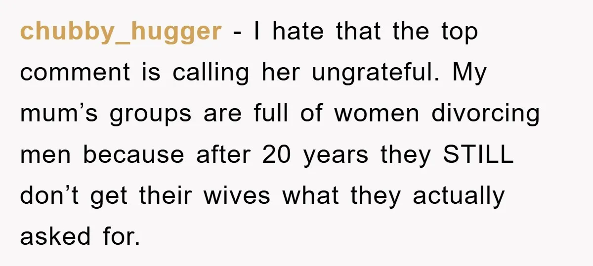 chubby_hugger − I hate that the top comment is calling her ungrateful. My mum’s groups are full of women divorcing men because after 20 years they STILL don’t get their...