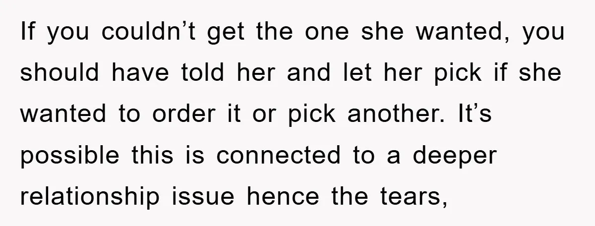 If you couldn’t get the one she wanted, you should have told her and let her pick if she wanted to order it or pick another. It’s possible this is...