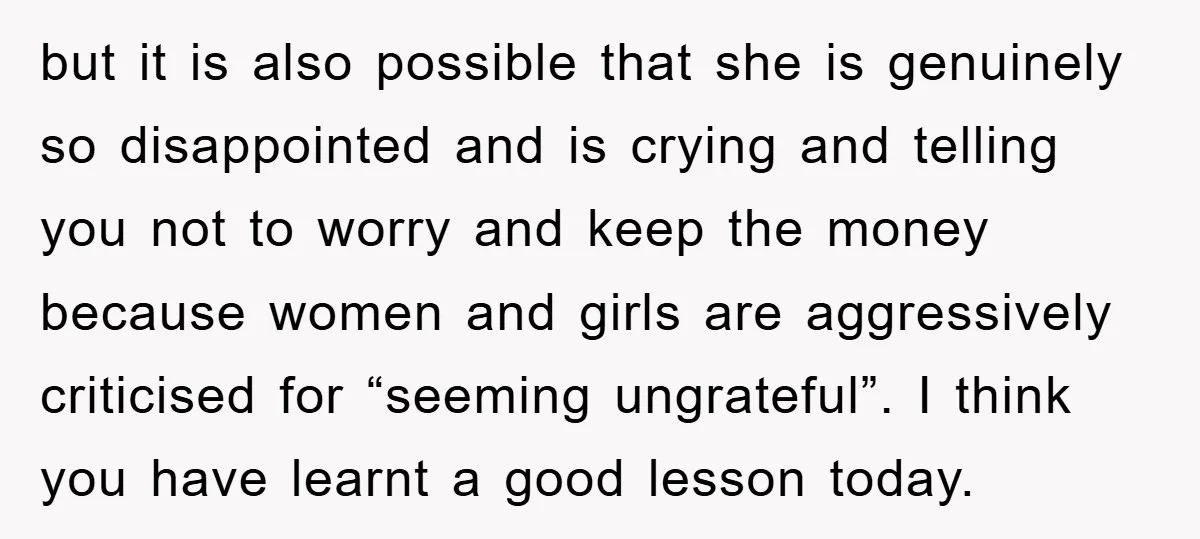 but it is also possible that she is genuinely so disappointed and is crying and telling you not to worry and keep the money because women and girls are aggressively...
