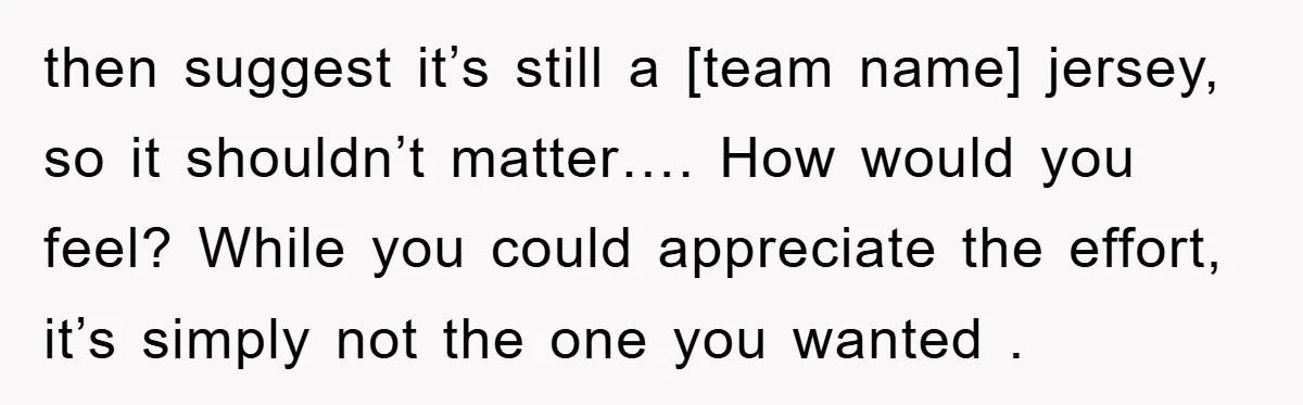 then suggest it’s still a [team name] jersey, so it shouldn’t matter…. How would you feel? While you could appreciate the effort, it’s simply not the one you wanted .