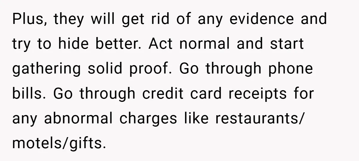 Plus, they will get rid of any evidence and try to hide better. Act normal and start gathering solid proof. Go through phone bills. Go through credit card receipts for...