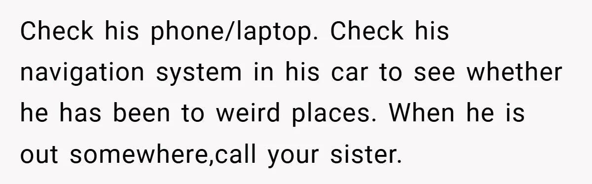 Check his phone/laptop. Check his navigation system in his car to see whether he has been to weird places. When he is out somewhere,call your sister.