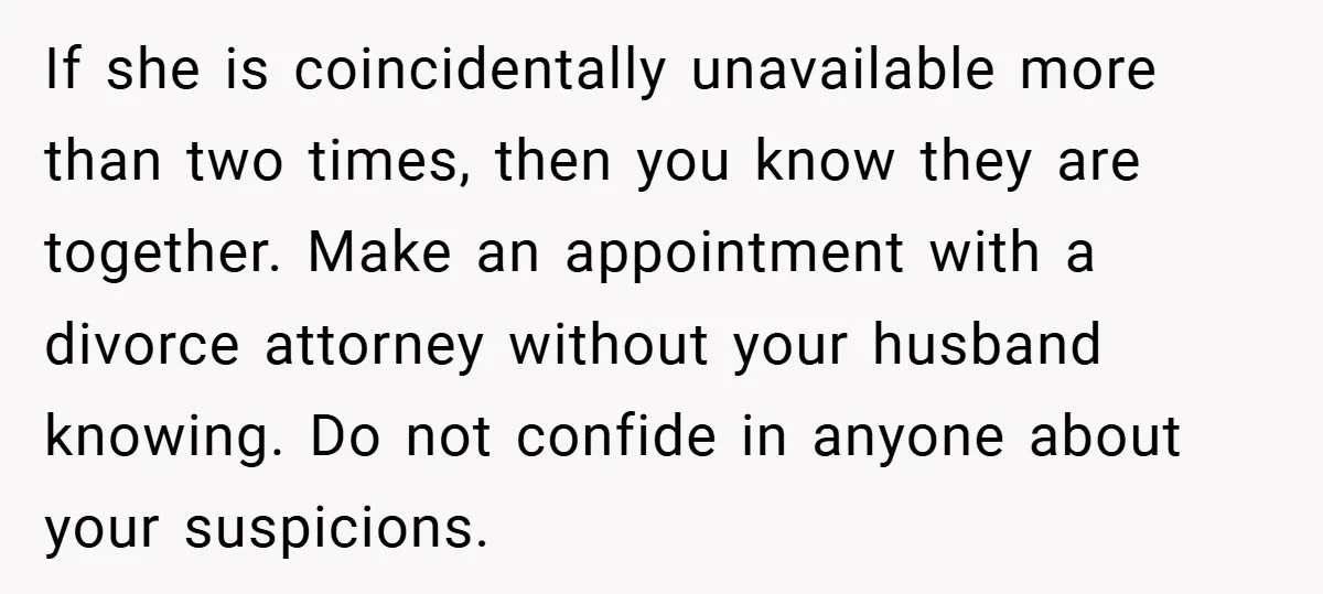 If she is coincidentally unavailable more than two times, then you know they are together. Make an appointment with a divorce attorney without your husband knowing. Do not confide in...