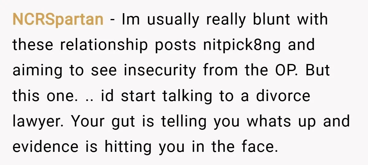 NCRSpartan − Im usually really blunt with these relationship posts nitpick8ng and aiming to see insecurity from the OP. But this one. .. id start talking to a divorce lawyer....