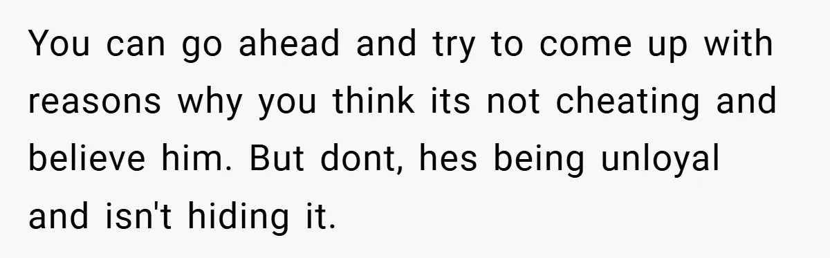 You can go ahead and try to come up with reasons why you think its not cheating and believe him. But dont, hes being unloyal and isn't hiding it.