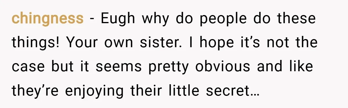 chingness − Eugh why do people do these things! Your own sister. I hope it’s not the case but it seems pretty obvious and like they’re enjoying their little secret…