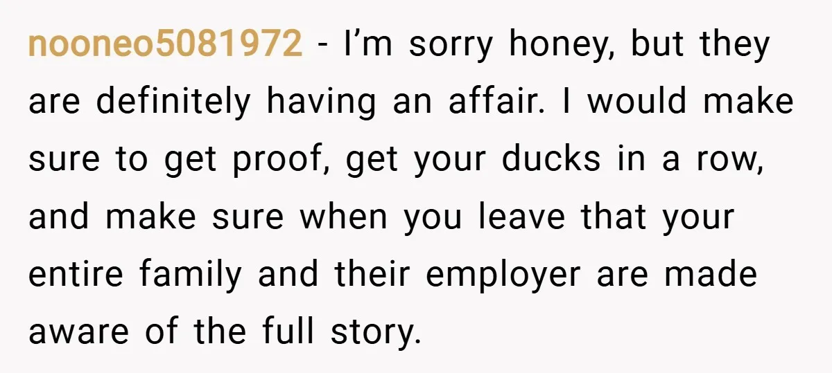 nooneo5081972 − I’m sorry honey, but they are definitely having an affair. I would make sure to get proof, get your ducks in a row, and make sure when you...