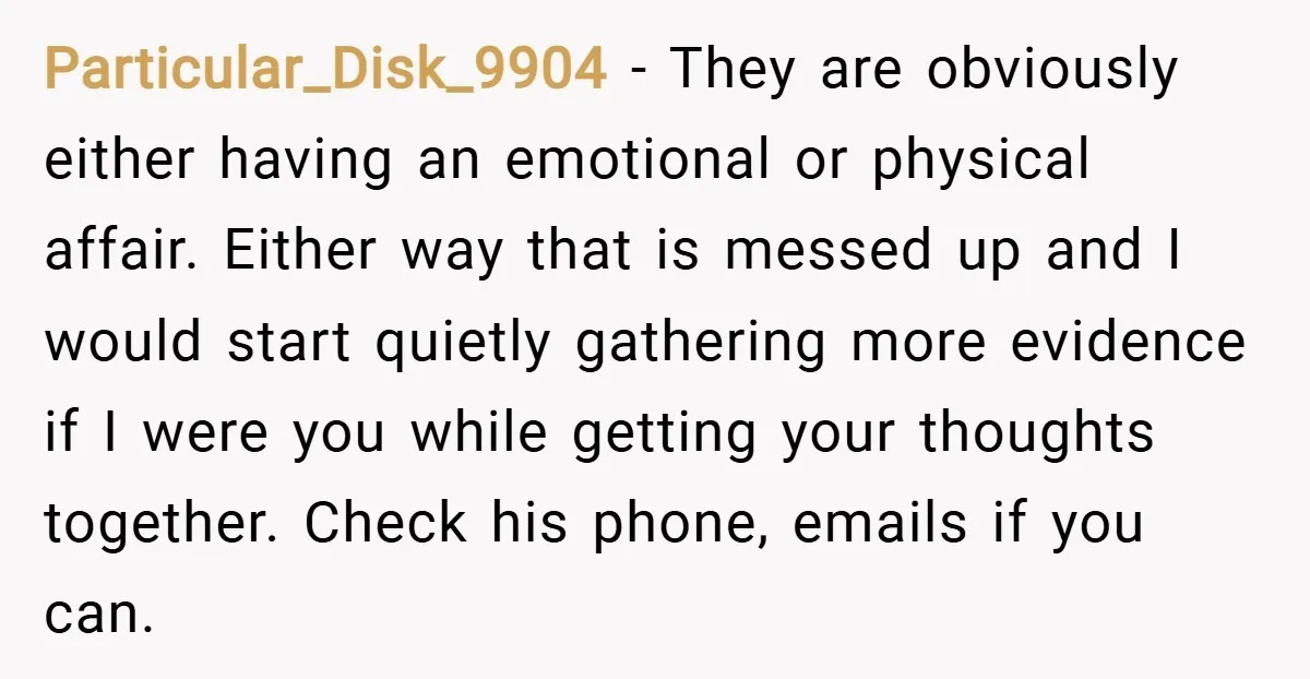 Particular_Disk_9904 − They are obviously either having an emotional or physical affair. Either way that is messed up and I would start quietly gathering more evidence if I were you...