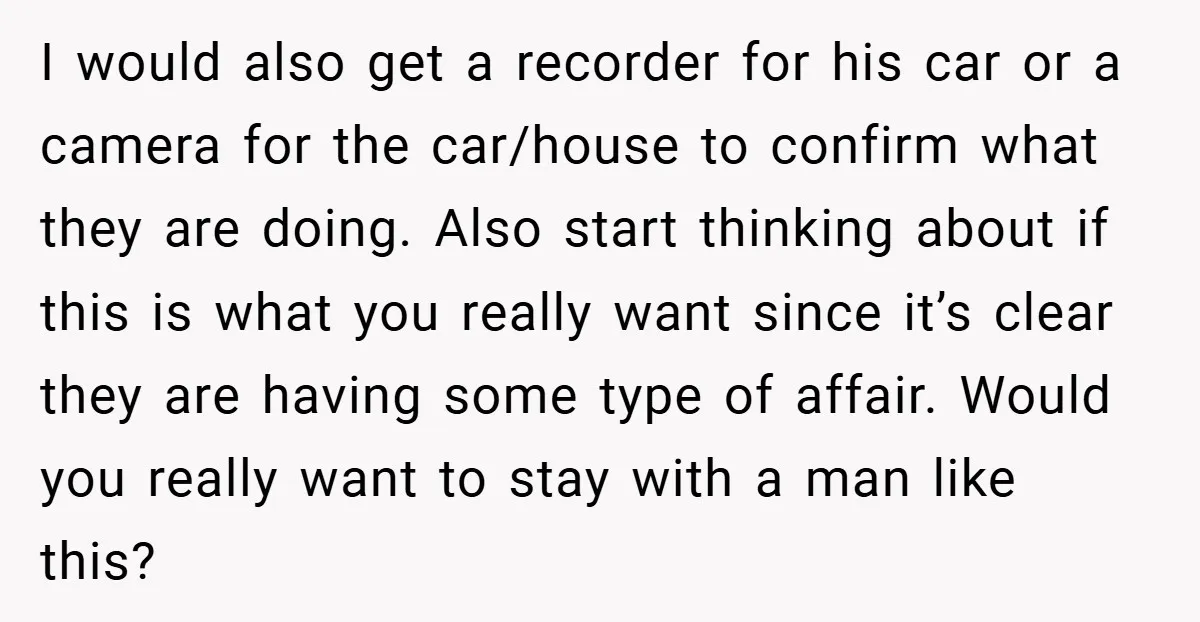 I would also get a recorder for his car or a camera for the car/house to confirm what they are doing. Also start thinking about if this is what you...