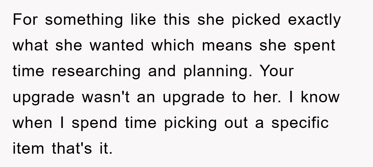 For something like this she picked exactly what she wanted which means she spent time researching and planning. Your upgrade wasn't an upgrade to her. I know when I spend...