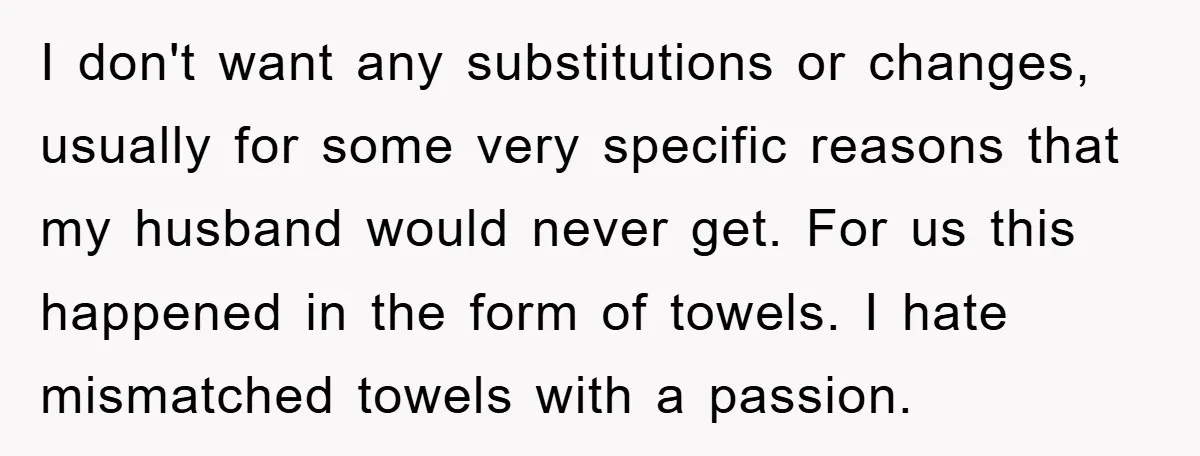 I don't want any substitutions or changes, usually for some very specific reasons that my husband would never get. For us this happened in the form of towels. I hate...