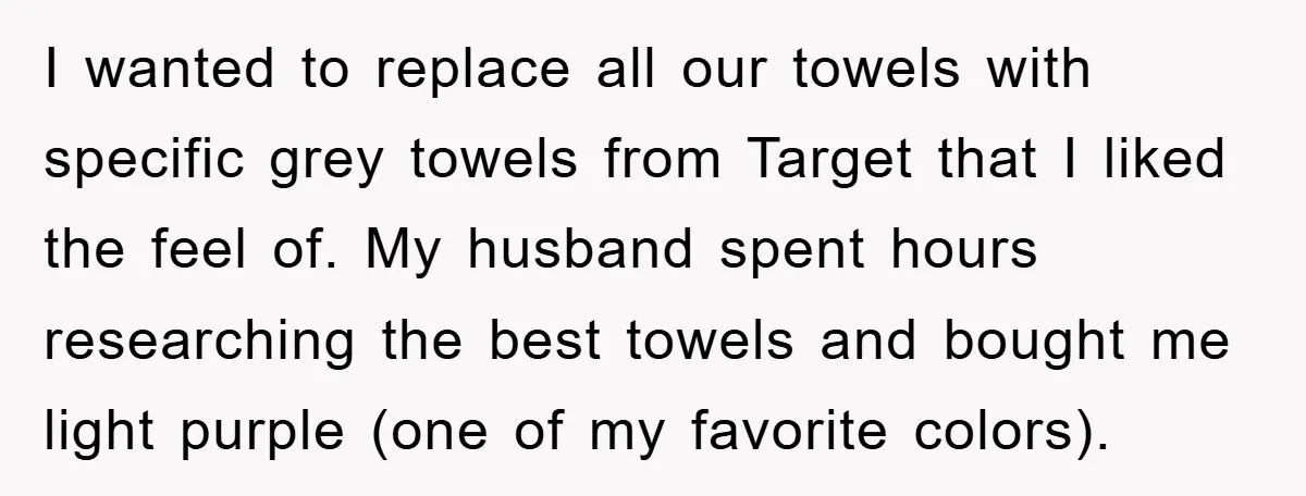 I wanted to replace all our towels with specific grey towels from Target that I liked the feel of. My husband spent hours researching the best towels and bought me...