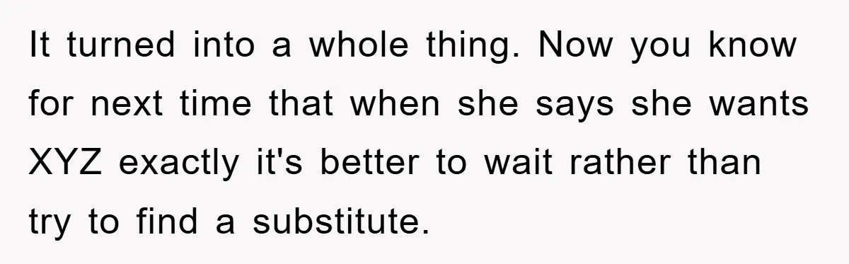 It turned into a whole thing. Now you know for next time that when she says she wants XYZ exactly it's better to wait rather than try to find a...