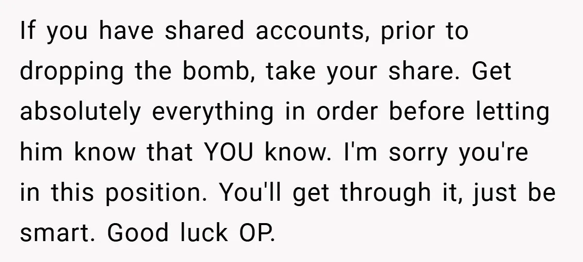 If you have shared accounts, prior to dropping the bomb, take your share. Get absolutely everything in order before letting him know that YOU know. I'm sorry you're in this...