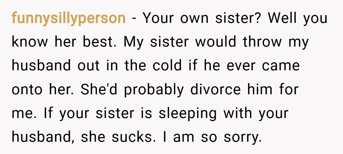 funnysillyperson − Your own sister? Well you know her best. My sister would throw my husband out in the cold if he ever came onto her. She'd probably divorce him...