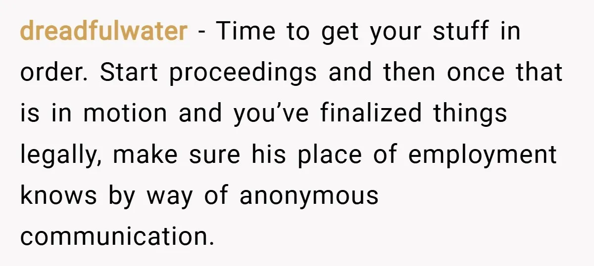 dreadfulwater − Time to get your stuff in order. Start proceedings and then once that is in motion and you’ve finalized things legally, make sure his place of employment knows...