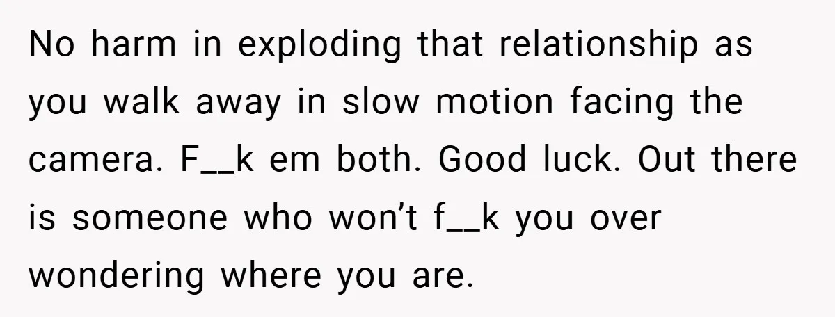No harm in exploding that relationship as you walk away in slow motion facing the camera. F__k em both. Good luck. Out there is someone who won’t f__k you over...
