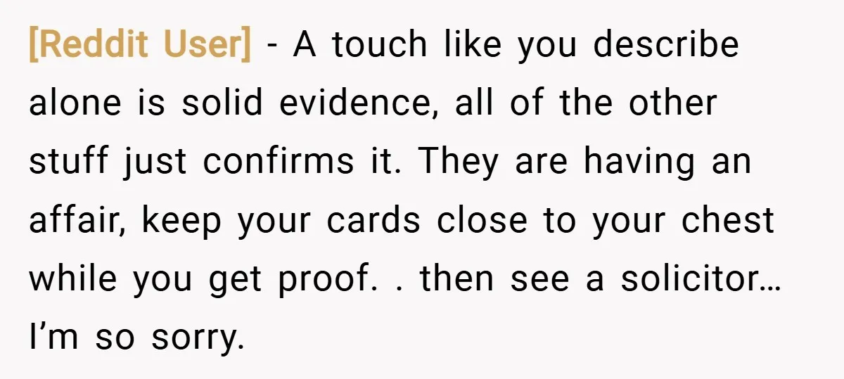[Reddit User] − A touch like you describe alone is solid evidence, all of the other stuff just confirms it. They are having an affair, keep your cards close to...