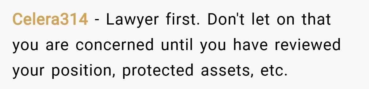 Celera314 − Lawyer first. Don't let on that you are concerned until you have reviewed your position, protected assets, etc.