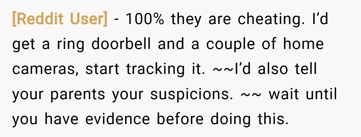 [Reddit User] − 100% they are cheating. I’d get a ring doorbell and a couple of home cameras, start tracking it. ~~I’d also tell your parents your suspicions. ~~ wait...