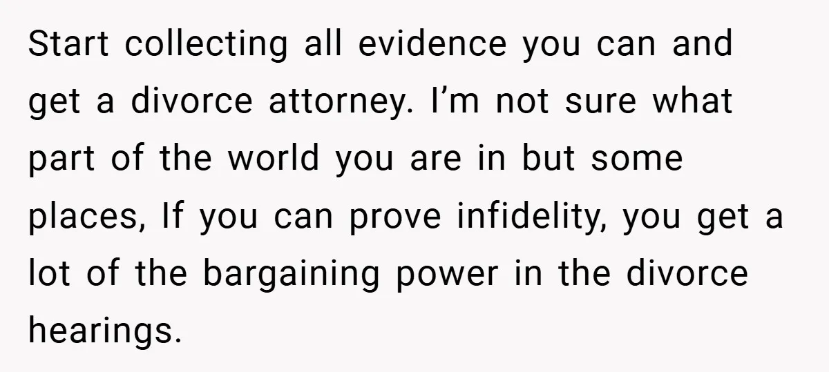 Start collecting all evidence you can and get a divorce attorney. I’m not sure what part of the world you are in but some places, If you can prove infidelity,...
