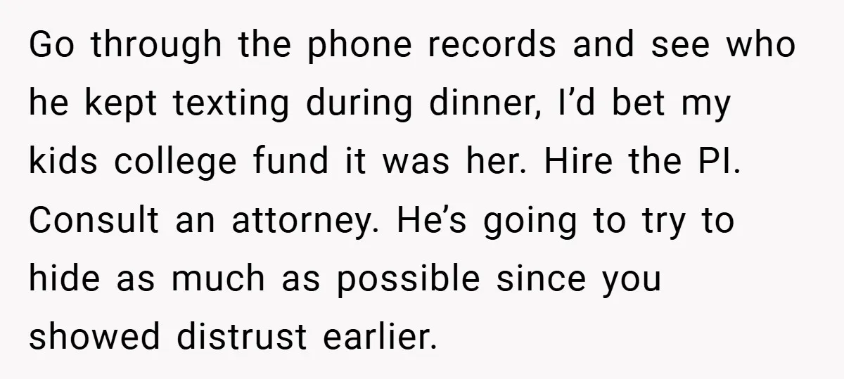 Go through the phone records and see who he kept texting during dinner, I’d bet my kids college fund it was her. Hire the PI. Consult an attorney. He’s going...
