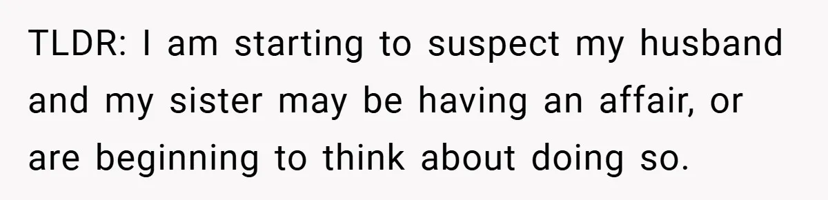 TLDR: I am starting to suspect my husband and my sister may be having an affair, or are beginning to think about doing so.