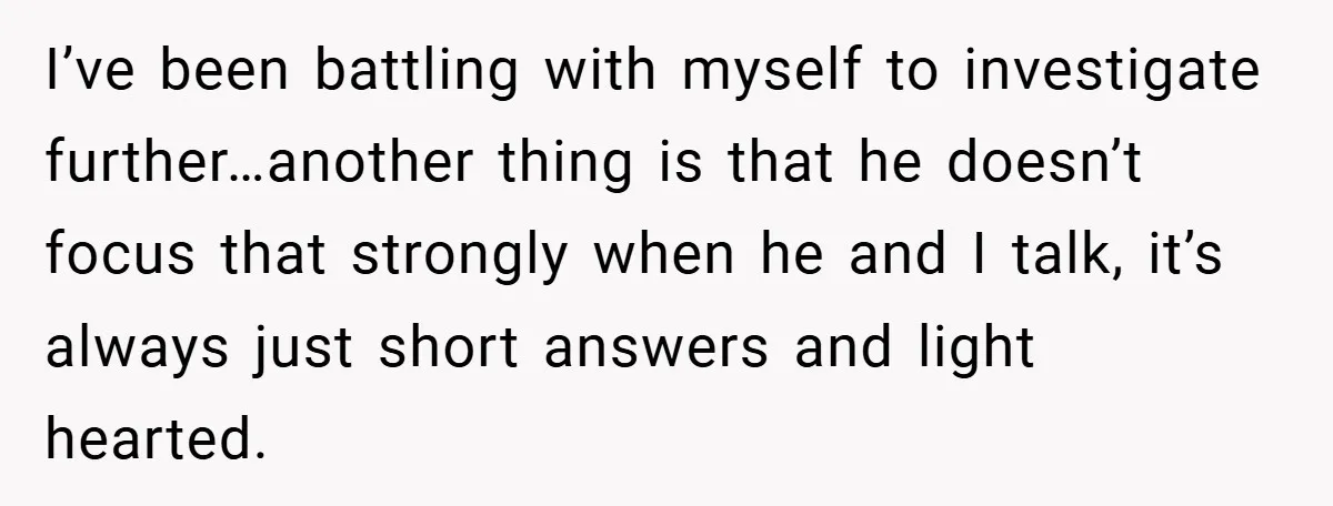 I’ve been battling with myself to investigate further…another thing is that he doesn’t focus that strongly when he and I talk, it’s always just short answers and light hearted.