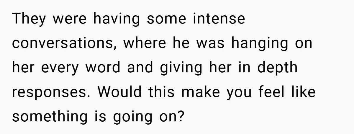 They were having some intense conversations, where he was hanging on her every word and giving her in depth responses. Would this make you feel like something is going on?