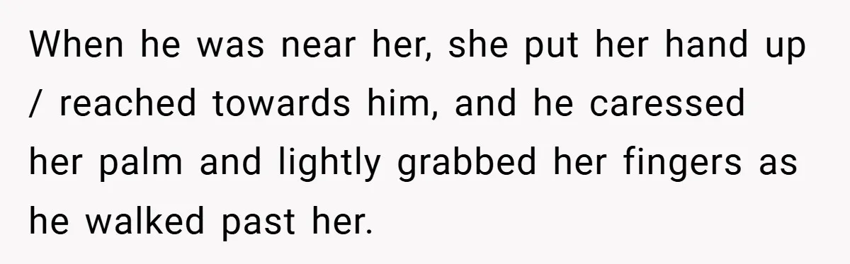 When he was near her, she put her hand up / reached towards him, and he caressed her palm and lightly grabbed her fingers as he walked past her.