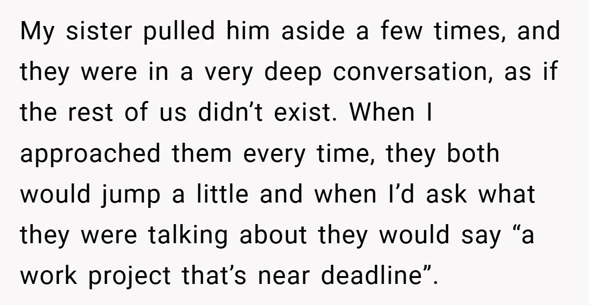 My sister pulled him aside a few times, and they were in a very deep conversation, as if the rest of us didn’t exist. When I approached them every time,...