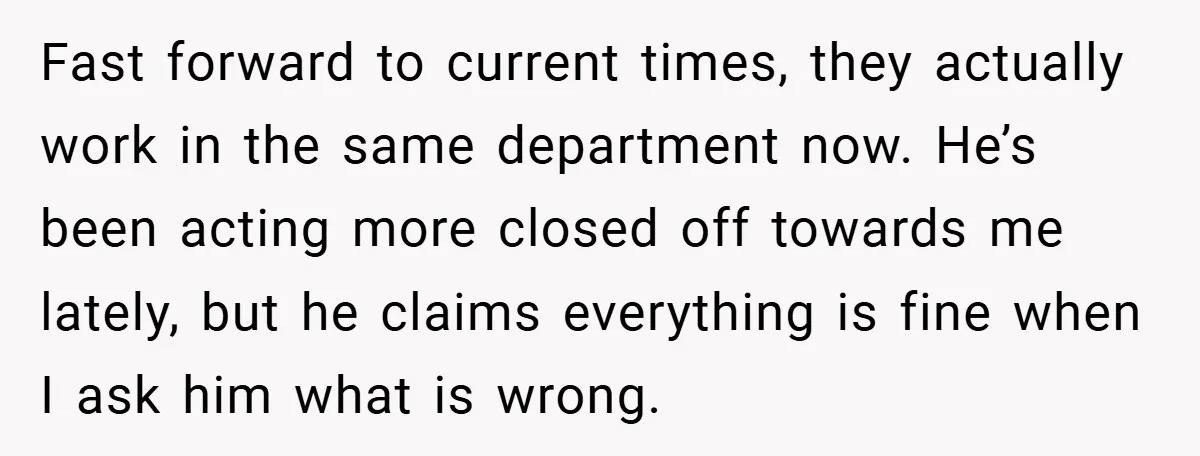 Fast forward to current times, they actually work in the same department now. He’s been acting more closed off towards me lately, but he claims everything is fine when I...
