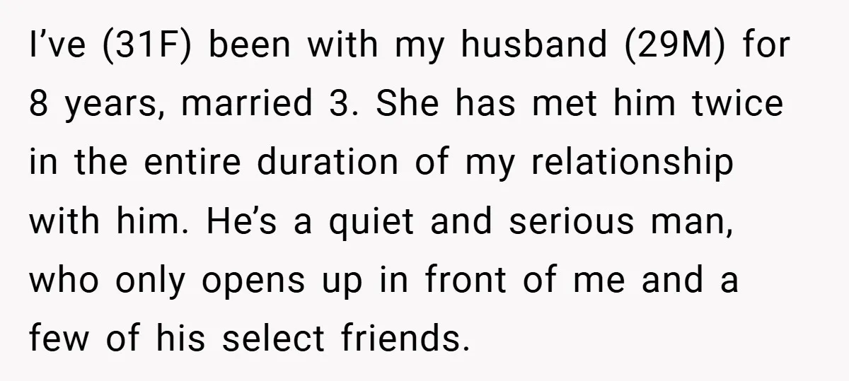 I’ve (31F) been with my husband (29M) for 8 years, married 3. She has met him twice in the entire duration of my relationship with him. He’s a quiet and...