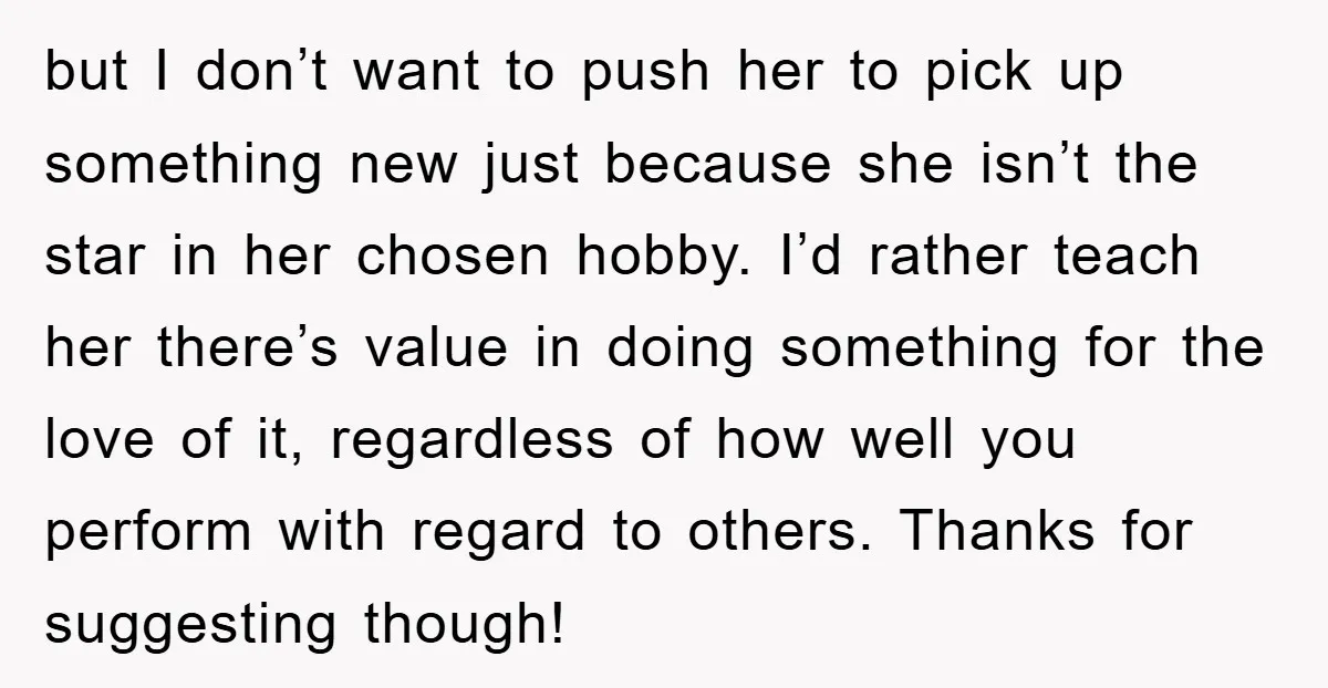 but I don’t want to push her to pick up something new just because she isn’t the star in her chosen hobby. I’d rather teach her there’s value in doing...