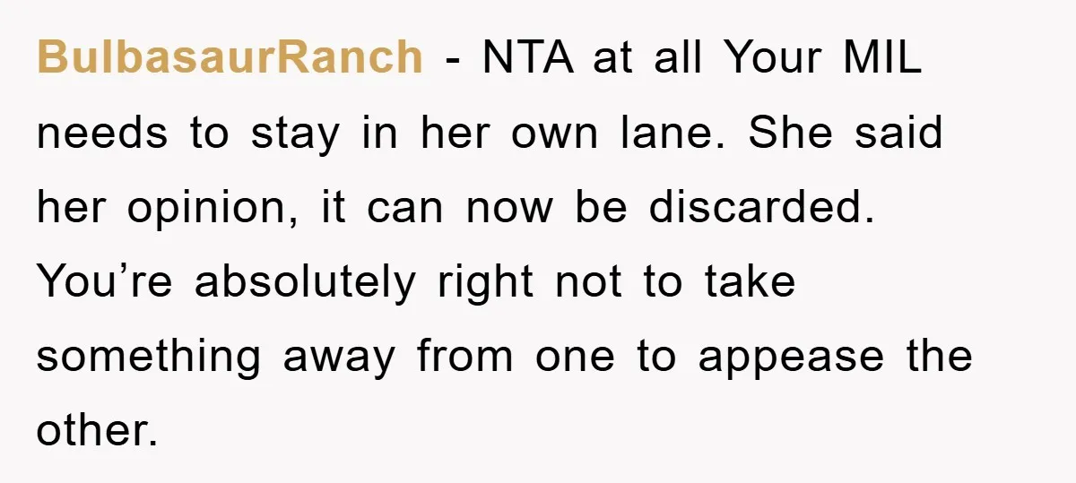 BulbasaurRanch − NTA at all Your MIL needs to stay in her own lane. She said her opinion, it can now be discarded. You’re absolutely right not to take something...