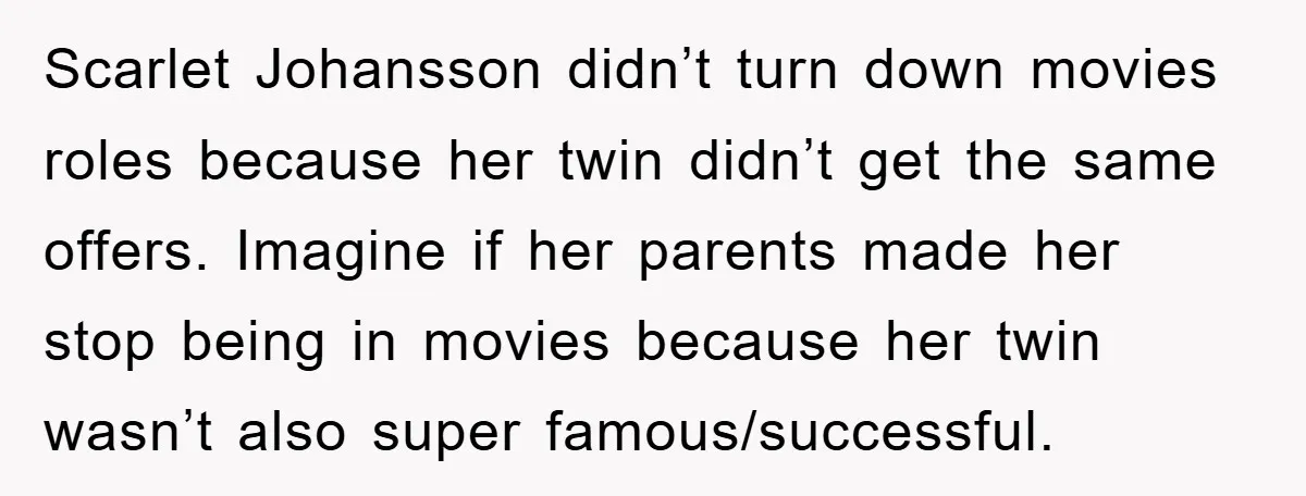 Scarlet Johansson didn’t turn down movies roles because her twin didn’t get the same offers. Imagine if her parents made her stop being in movies because her twin wasn’t also...