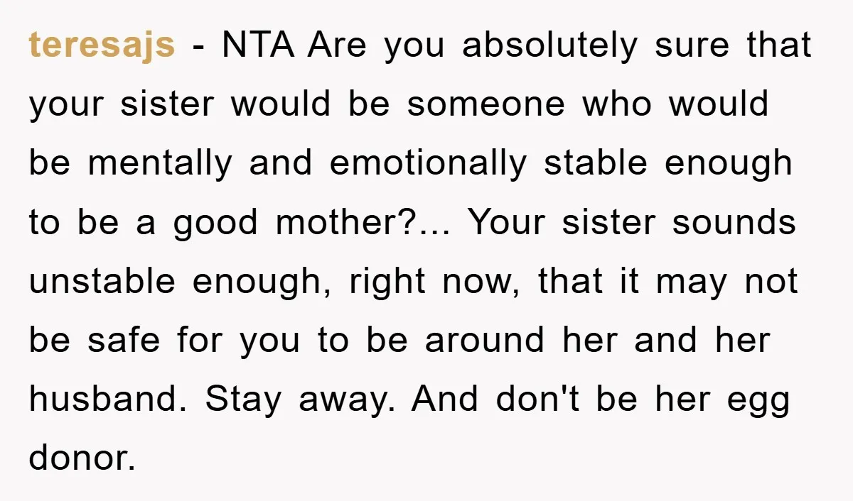 teresajs - NTA Are you absolutely sure that your sister would be someone who would be mentally and emotionally stable enough to be a good mother?... Your sister sounds unstable...