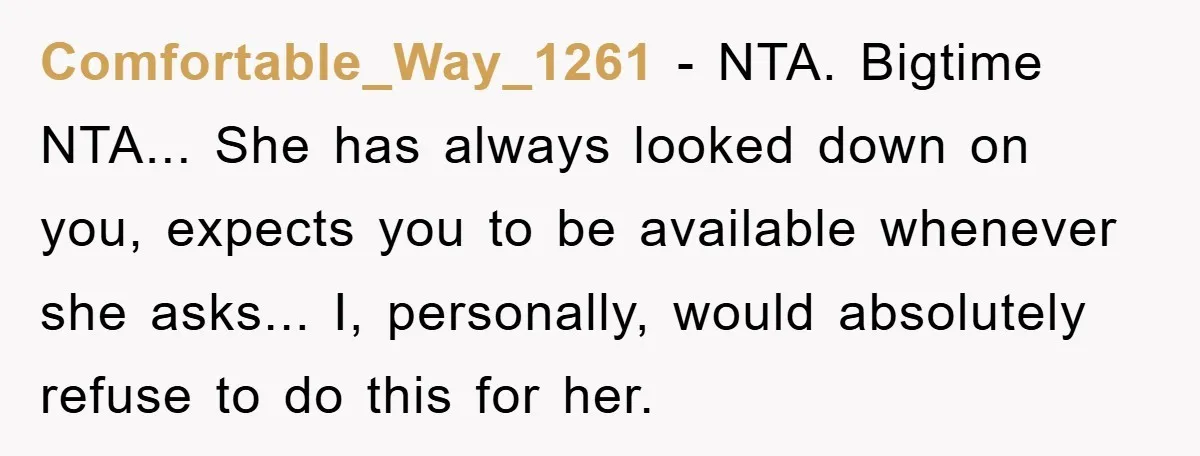 Comfortable_Way_1261 - NTA. Bigtime NTA... She has always looked down on you, expects you to be available whenever she asks... I, personally, would absolutely refuse to do this for her.